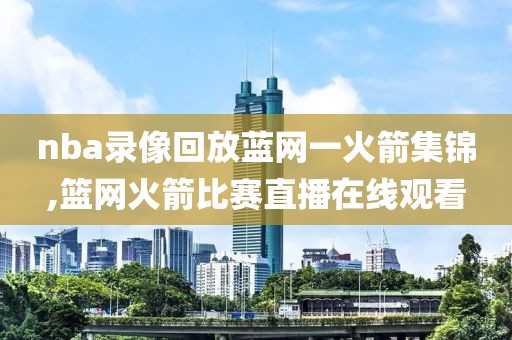 nba录像回放蓝网一火箭集锦,篮网火箭比赛直播在线观看