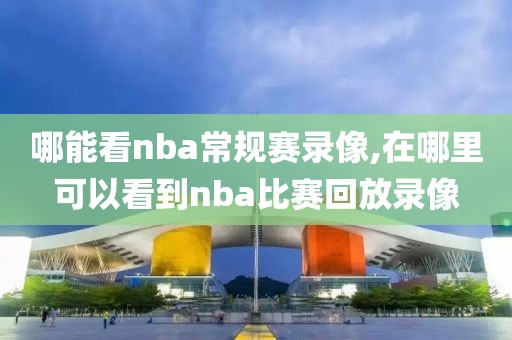 哪能看nba常规赛录像,在哪里可以看到nba比赛回放录像