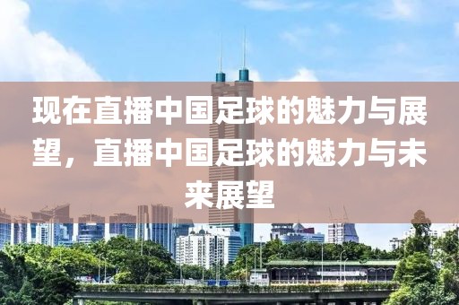 现在直播中国足球的魅力与展望，直播中国足球的魅力与未来展望