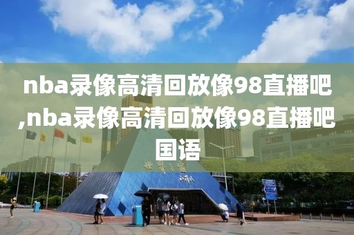 nba录像高清回放像98直播吧,nba录像高清回放像98直播吧国语