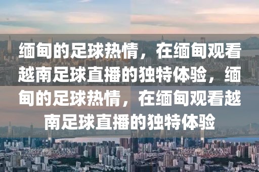 缅甸的足球热情，在缅甸观看越南足球直播的独特体验，缅甸的足球热情，在缅甸观看越南足球直播的独特体验