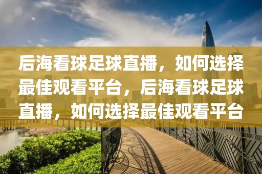 后海看球足球直播，如何选择最佳观看平台，后海看球足球直播，如何选择最佳观看平台