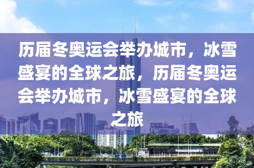 历届冬奥运会举办城市，冰雪盛宴的全球之旅，历届冬奥运会举办城市，冰雪盛宴的全球之旅