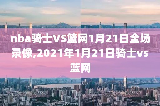 nba骑士VS篮网1月21日全场录像,2021年1月21日骑士vs篮网