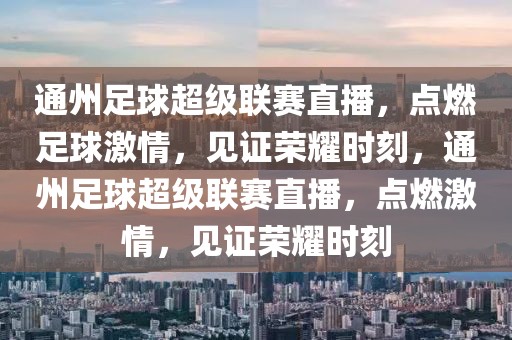 通州足球超级联赛直播，点燃足球激情，见证荣耀时刻，通州足球超级联赛直播，点燃激情，见证荣耀时刻