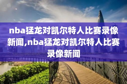 nba猛龙对凯尔特人比赛录像新闻,nba猛龙对凯尔特人比赛录像新闻