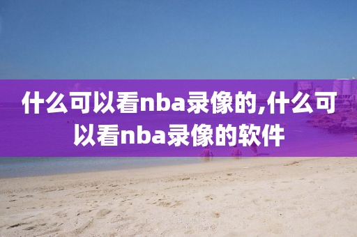 什么可以看nba录像的,什么可以看nba录像的软件