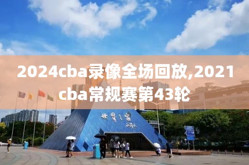 2024cba录像全场回放,2021cba常规赛第43轮