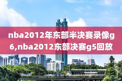 nba2012年东部半决赛录像g6,nba2012东部决赛g5回放