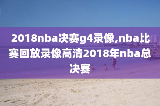 2018nba决赛g4录像,nba比赛回放录像高清2018年nba总决赛