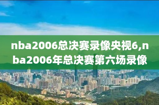 nba2006总决赛录像央视6,nba2006年总决赛第六场录像