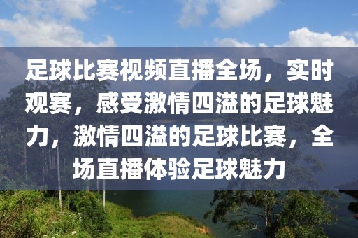 足球比赛视频直播全场，实时观赛，感受激情四溢的足球魅力，激情四溢的足球比赛，全场直播体验足球魅力