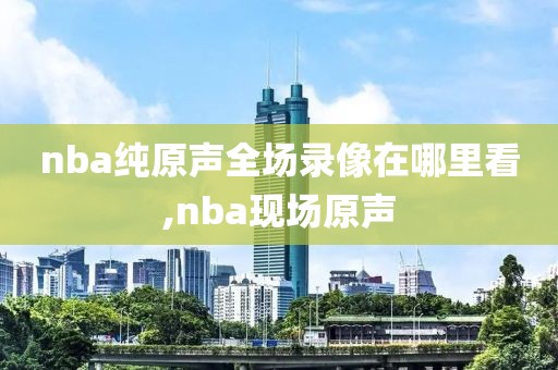 nba纯原声全场录像在哪里看,nba现场原声