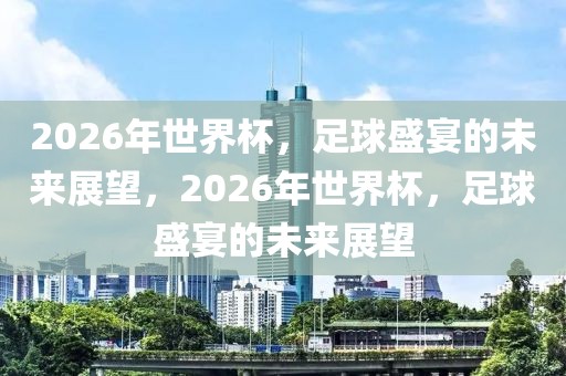 2026年世界杯，足球盛宴的未来展望，2026年世界杯，足球盛宴的未来展望