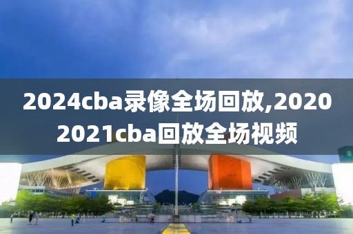 2024cba录像全场回放,20202021cba回放全场视频