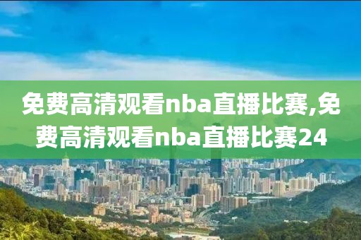 免费高清观看nba直播比赛,免费高清观看nba直播比赛24