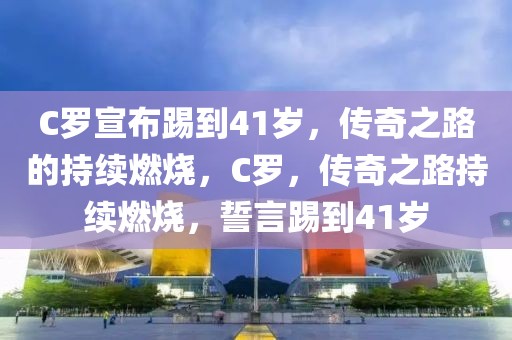 C罗宣布踢到41岁，传奇之路的持续燃烧，C罗，传奇之路持续燃烧，誓言踢到41岁