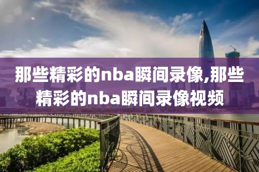 那些精彩的nba瞬间录像,那些精彩的nba瞬间录像视频