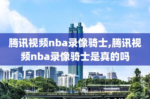 腾讯视频nba录像骑士,腾讯视频nba录像骑士是真的吗