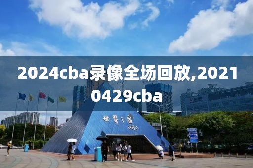 2024cba录像全场回放,20210429cba