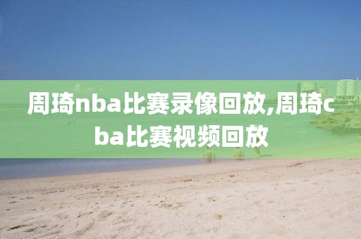 周琦nba比赛录像回放,周琦cba比赛视频回放