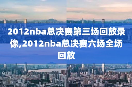 2012nba总决赛第三场回放录像,2012nba总决赛六场全场回放