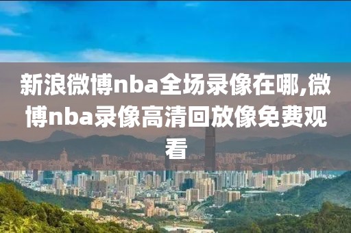 新浪微博nba全场录像在哪,微博nba录像高清回放像免费观看