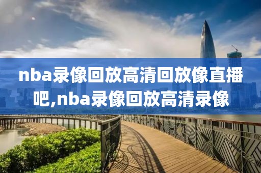 nba录像回放高清回放像直播吧,nba录像回放高清录像