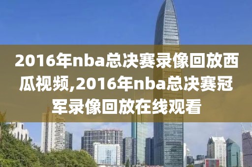 2016年nba总决赛录像回放西瓜视频,2016年nba总决赛冠军录像回放在线观看