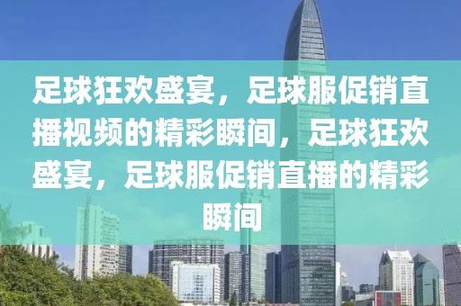 足球狂欢盛宴，足球服促销直播视频的精彩瞬间，足球狂欢盛宴，足球服促销直播的精彩瞬间