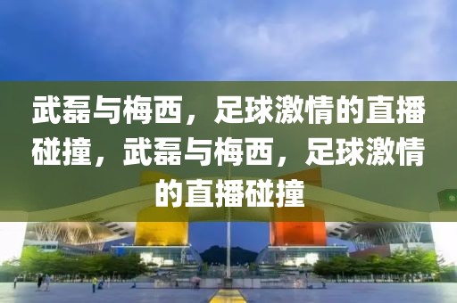 武磊与梅西，足球激情的直播碰撞，武磊与梅西，足球激情的直播碰撞