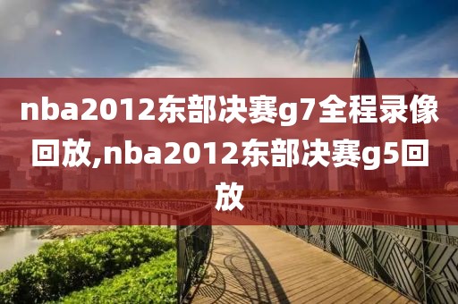 nba2012东部决赛g7全程录像回放,nba2012东部决赛g5回放