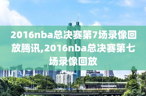 2016nba总决赛第7场录像回放腾讯,2016nba总决赛第七场录像回放