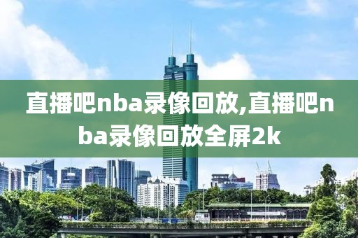 直播吧nba录像回放,直播吧nba录像回放全屏2k