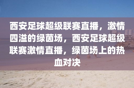 西安足球超级联赛直播，激情四溢的绿茵场，西安足球超级联赛激情直播，绿茵场上的热血对决