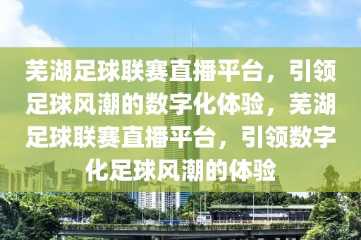 芜湖足球联赛直播平台，引领足球风潮的数字化体验，芜湖足球联赛直播平台，引领数字化足球风潮的体验