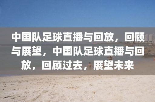 中国队足球直播与回放，回顾与展望，中国队足球直播与回放，回顾过去，展望未来