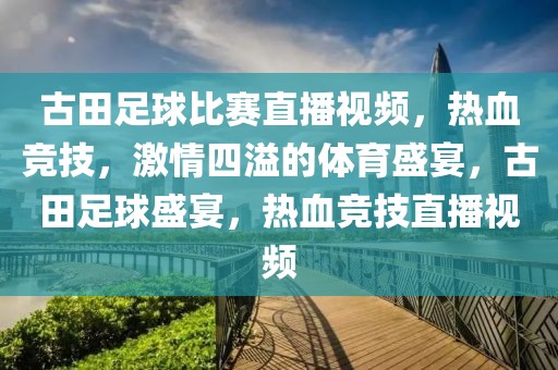 古田足球比赛直播视频，热血竞技，激情四溢的体育盛宴，古田足球盛宴，热血竞技直播视频