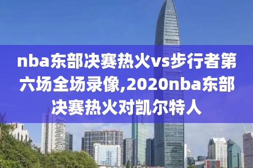 nba东部决赛热火vs步行者第六场全场录像,2020nba东部决赛热火对凯尔特人