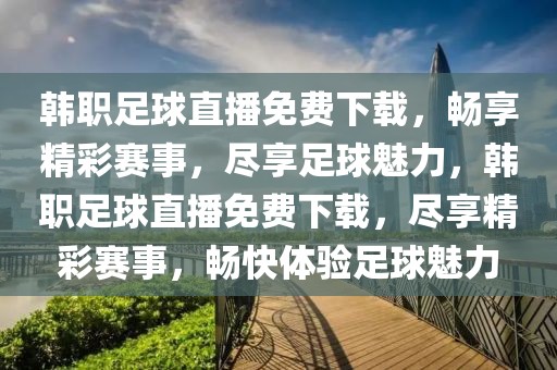 韩职足球直播免费下载，畅享精彩赛事，尽享足球魅力，韩职足球直播免费下载，尽享精彩赛事，畅快体验足球魅力