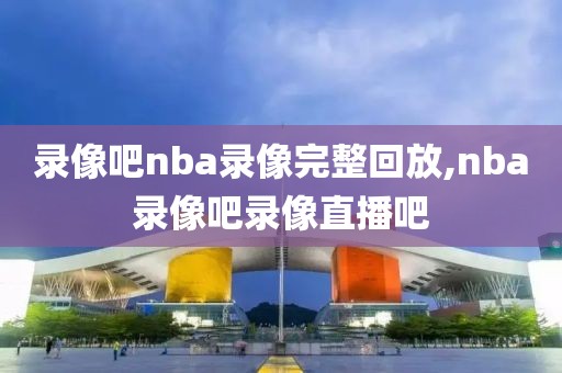 录像吧nba录像完整回放,nba录像吧录像直播吧