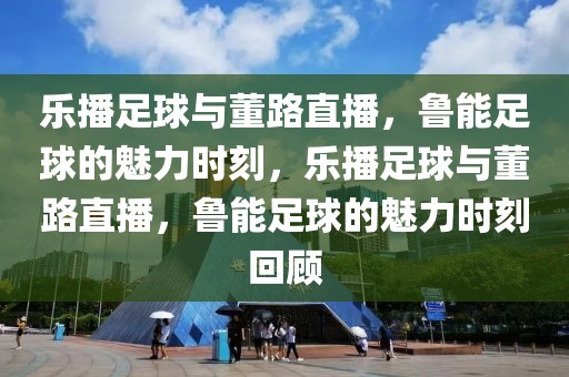 乐播足球与董路直播，鲁能足球的魅力时刻，乐播足球与董路直播，鲁能足球的魅力时刻回顾