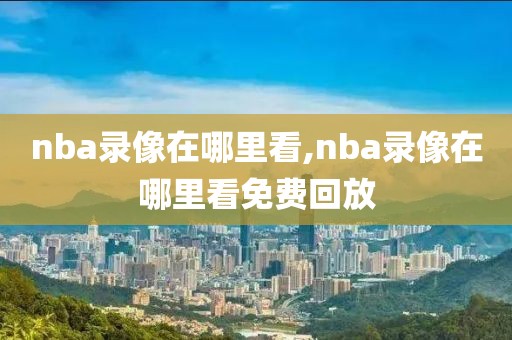 nba录像在哪里看,nba录像在哪里看免费回放