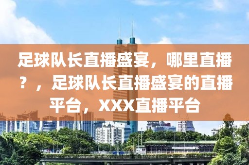 足球队长直播盛宴，哪里直播？，足球队长直播盛宴的直播平台，XXX直播平台