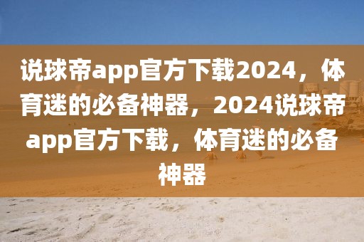 说球帝app官方下载2024，体育迷的必备神器，2024说球帝app官方下载，体育迷的必备神器