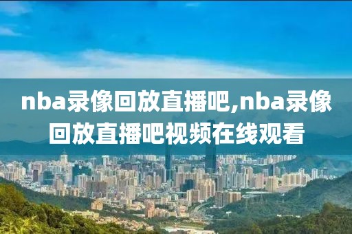 nba录像回放直播吧,nba录像回放直播吧视频在线观看