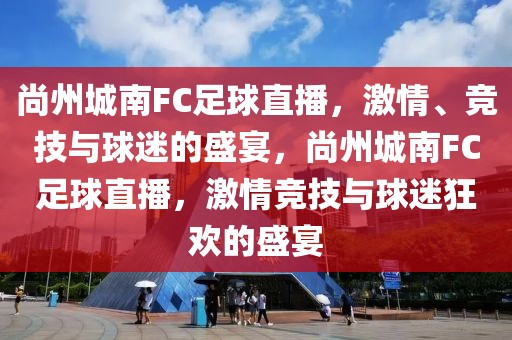 尚州城南FC足球直播，激情、竞技与球迷的盛宴，尚州城南FC足球直播，激情竞技与球迷狂欢的盛宴