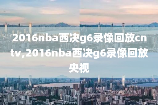 2016nba西决g6录像回放cntv,2016nba西决g6录像回放央视