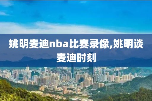 姚明麦迪nba比赛录像,姚明谈麦迪时刻