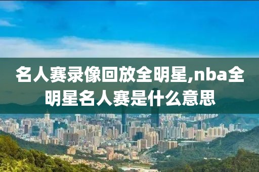 名人赛录像回放全明星,nba全明星名人赛是什么意思